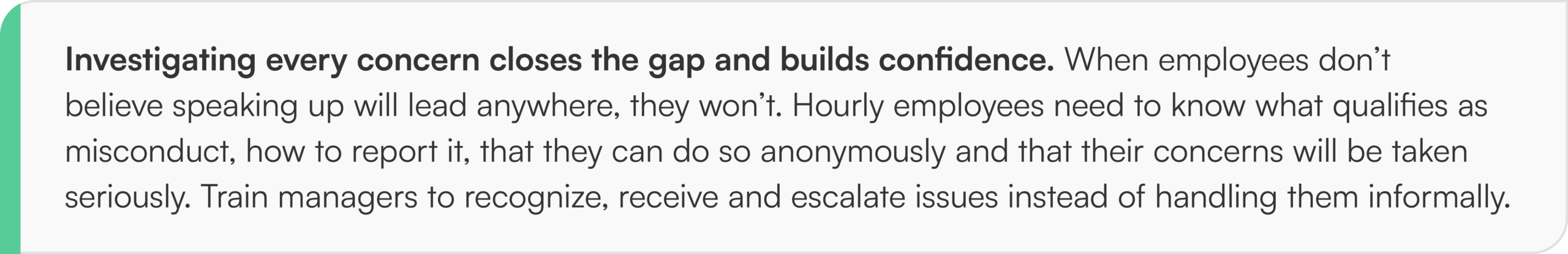 Investigating every concern closes the gap and builds confidence. When employees don’t believe speaking up will lead anywhere, they won’t. Hourly employees need to know what qualifies as misconduct, how to report it, that they can do so anonymously and that their concerns will be taken seriously. Train managers to recognize, receive and escalate issues instead of handling them informally.