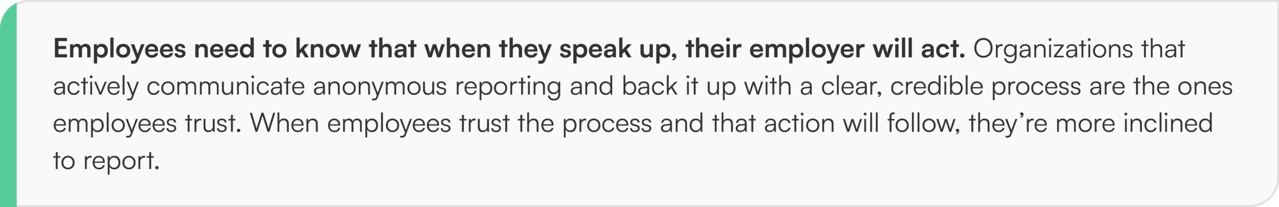Employees need to know that when they speak up, their employer will act. Organizations that actively communicate anonymous reporting and back it up with a clear, credible process are the ones employees trust. When employees trust the process and that action will follow, they’re more inclined to report.