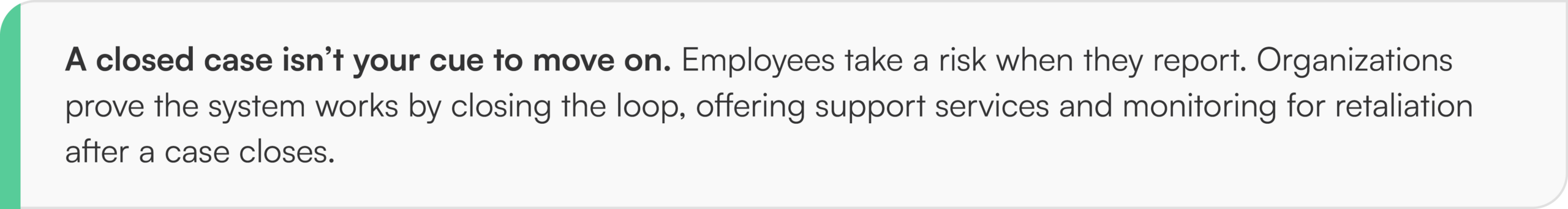 A closed case isn’t your cue to move on. Employees take a risk when they report. Organizations prove the system works by closing the loop, offering support services and monitoring for retaliation after a case closes.